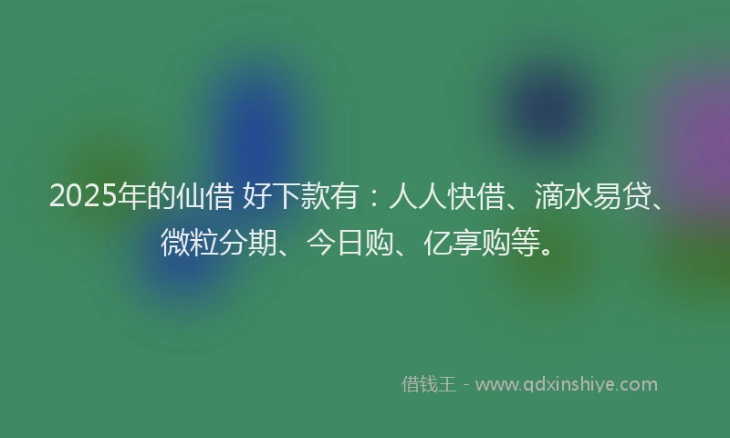 2025年的仙借 好下款有：人人快借、滴水易贷、微粒分期、今日购、亿享购等。