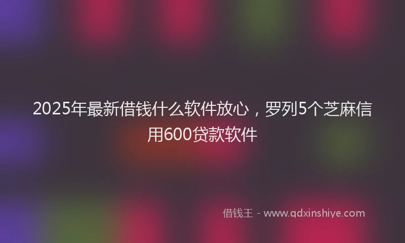 2025年最新借钱什么软件放心，罗列5个芝麻信用600贷款软件