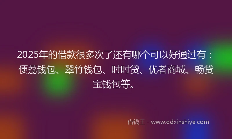 2025年的借款很多次了还有哪个可以好通过有：便荔钱包、翠竹钱包、时时贷、优者商城、畅贷宝钱包等。