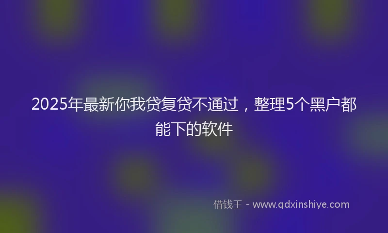 2025年最新你我贷复贷不通过，整理5个黑户都能下的软件