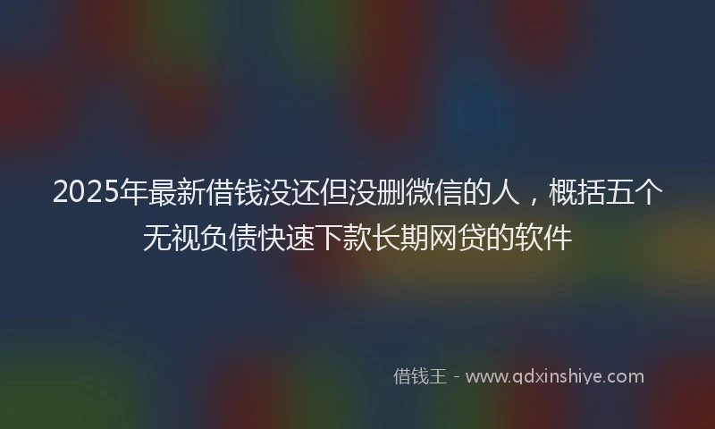 2025年最新借钱没还但没删微信的人，概括五个无视负债快速下款长期网贷的软件