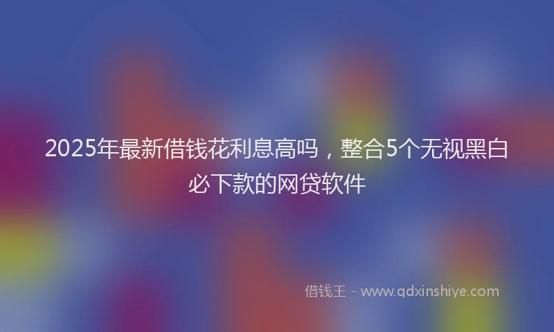 2025年最新借钱花利息高吗，整合5个无视黑白必下款的网贷软件