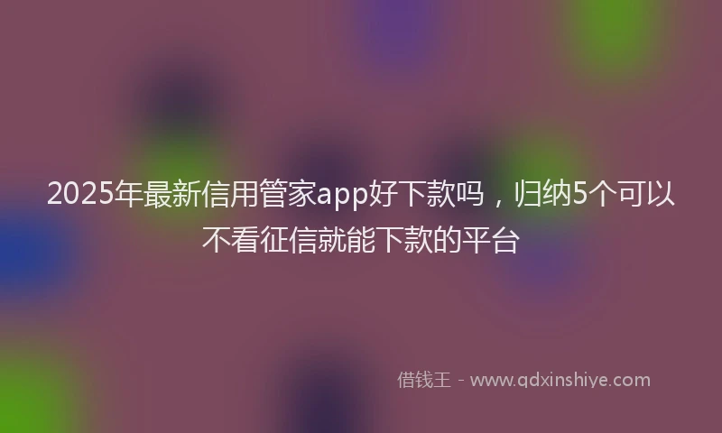 2025年最新信用管家app好下款吗，归纳5个可以不看征信就能下款的平台