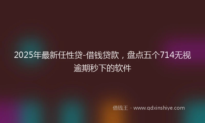 2025年最新任性贷-借钱贷款，盘点五个714无视逾期秒下的软件
