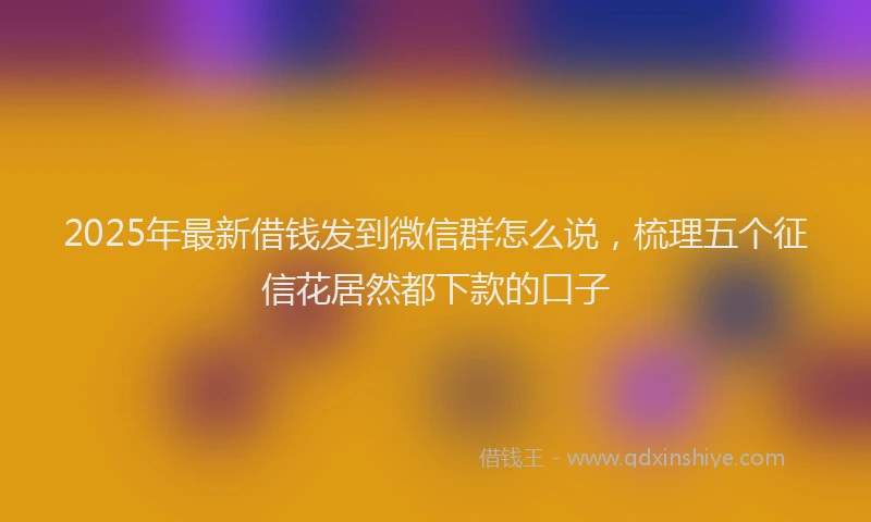2025年最新借钱发到微信群怎么说，梳理五个征信花居然都下款的口子