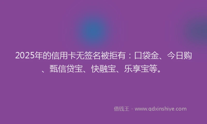 2025年的信用卡无签名被拒有：口袋金、今日购、甄信贷宝、快融宝、乐享宝等。