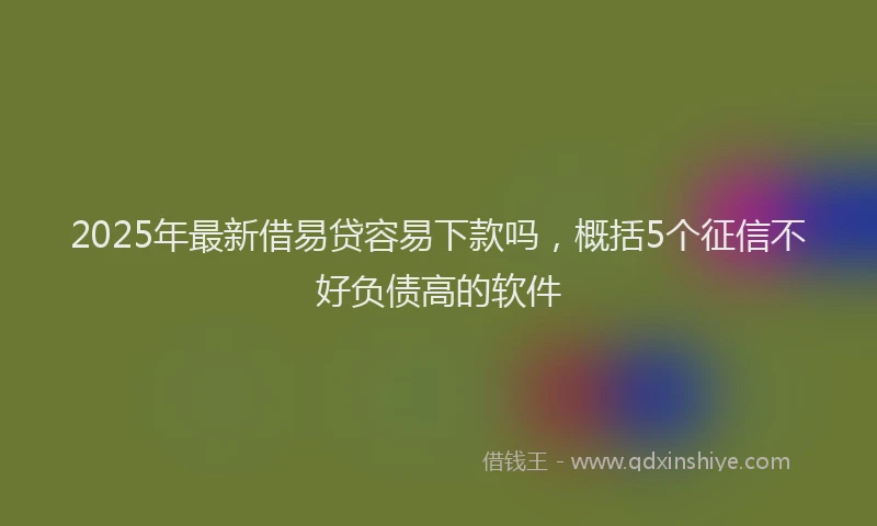 2025年最新借易贷容易下款吗，概括5个征信不好负债高的软件