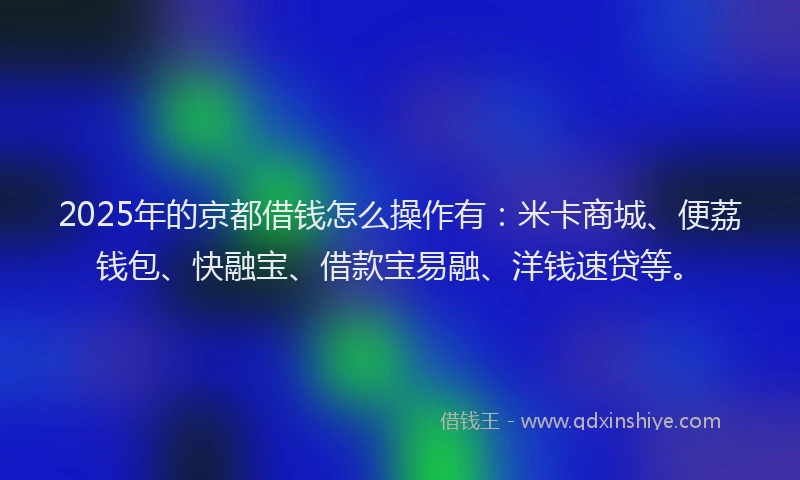 2025年的京都借钱怎么操作有：米卡商城、便荔钱包、快融宝、借款宝易融、洋钱速贷等。