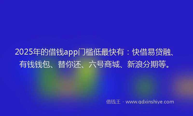 2025年的借钱app门槛低最快有：快借易贷融、有钱钱包、替你还、六号商城、新浪分期等。