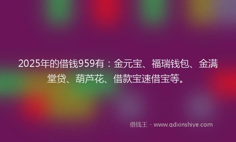 2025年的借钱959有：金元宝、福瑞钱包、金满堂贷、葫芦花、借款宝速借宝等。