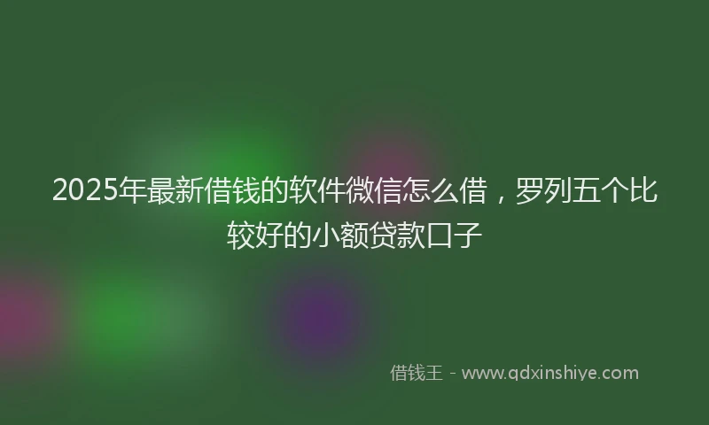 2025年最新借钱的软件微信怎么借，罗列五个比较好的小额贷款口子