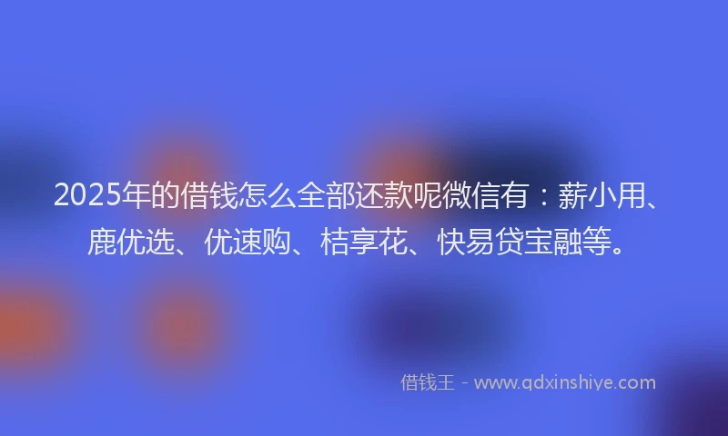 2025年的借钱怎么全部还款呢微信有：薪小用、鹿优选、优速购、桔享花、快易贷宝融等。