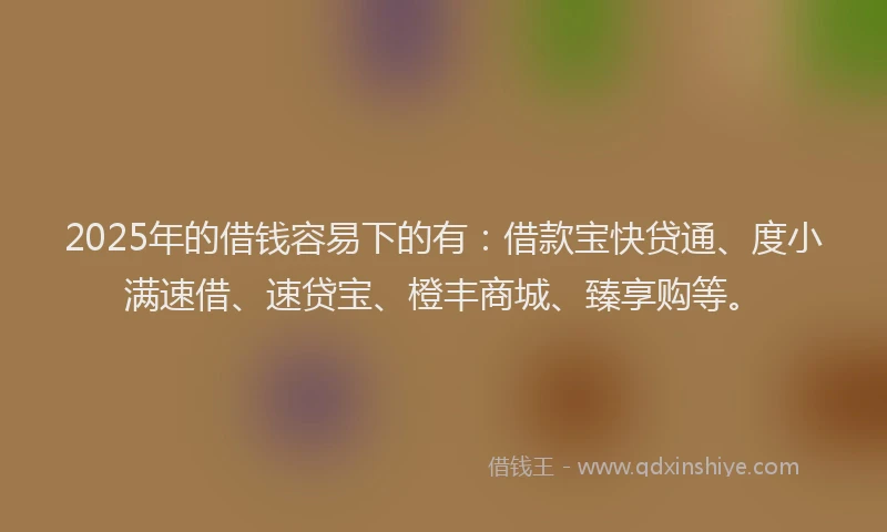 2025年的借钱容易下的有：借款宝快贷通、度小满速借、速贷宝、橙丰商城、臻享购等。