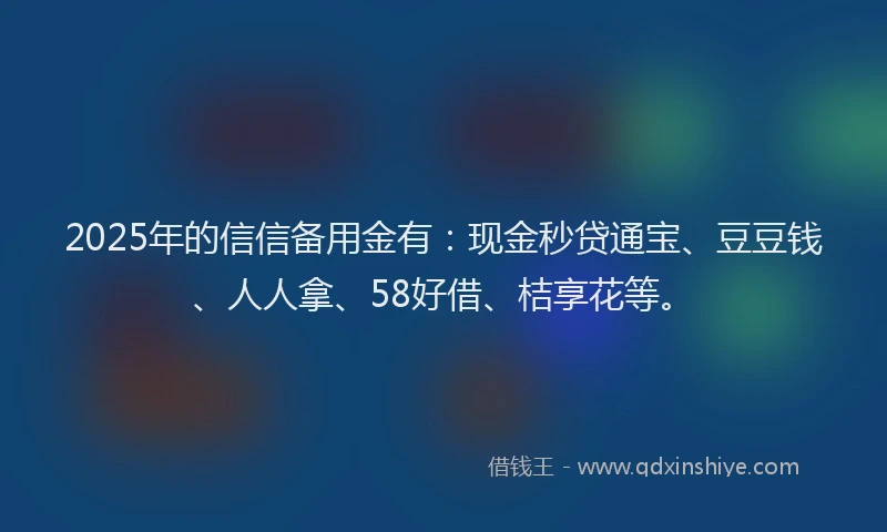 2025年的信信备用金有：现金秒贷通宝、豆豆钱、人人拿、58好借、桔享花等。