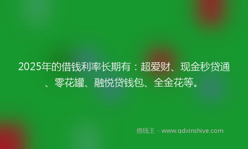 2025年的借钱利率长期有：超爱财、现金秒贷通、零花罐、融悦贷钱包、全金花等。