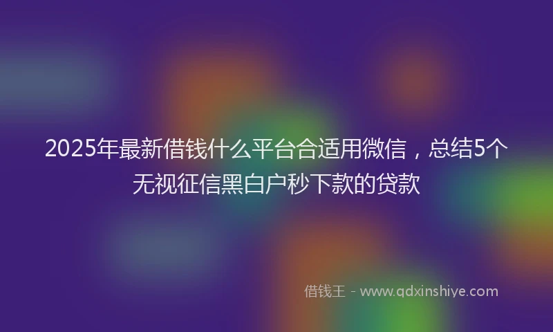 2025年最新借钱什么平台合适用微信，总结5个无视征信黑白户秒下款的贷款