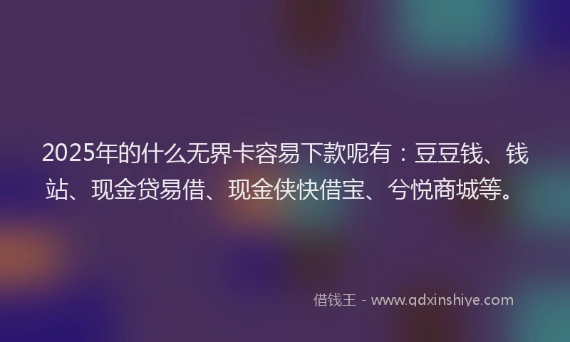 2025年的什么无界卡容易下款呢有：豆豆钱、钱站、现金贷易借、现金侠快借宝、兮悦商城等。