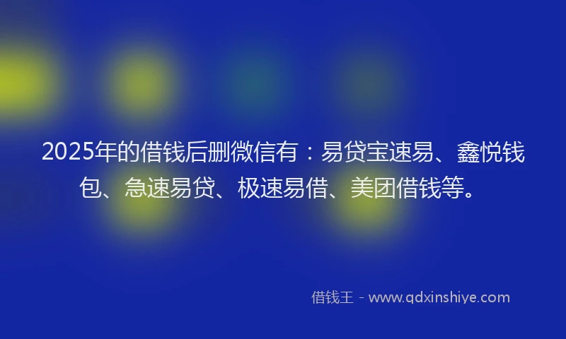 2025年的借钱后删微信有：易贷宝速易、鑫悦钱包、急速易贷、极速易借、美团借钱等。