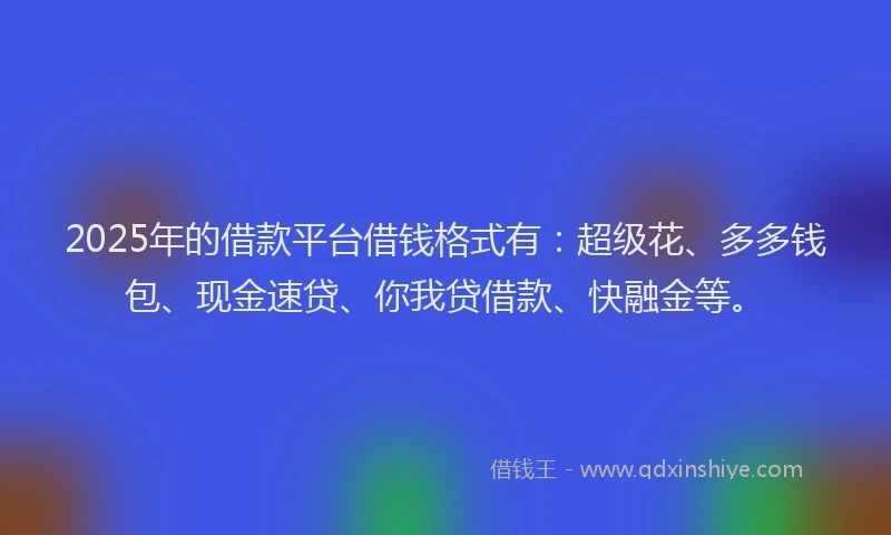 2025年的借款平台借钱格式有：超级花、多多钱包、现金速贷、你我贷借款、快融金等。