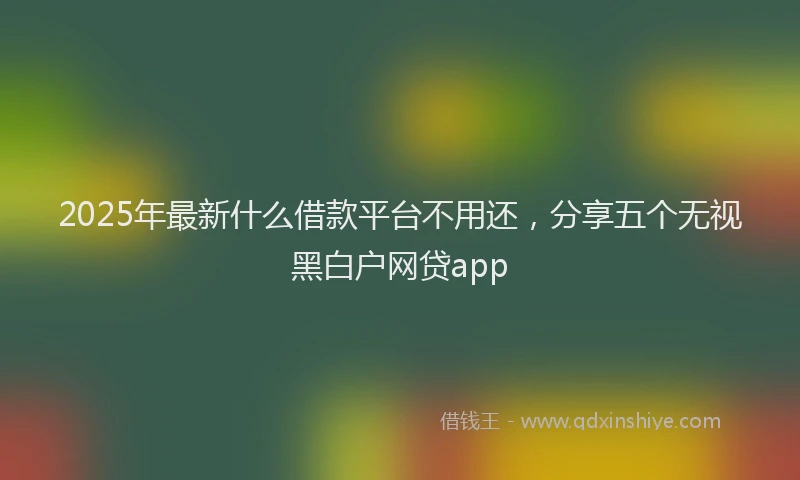 2025年最新什么借款平台不用还，分享五个无视黑白户网贷app