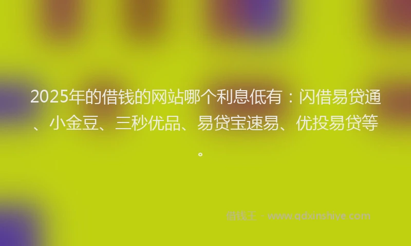 2025年的借钱的网站哪个利息低有：闪借易贷通、小金豆、三秒优品、易贷宝速易、优投易贷等。