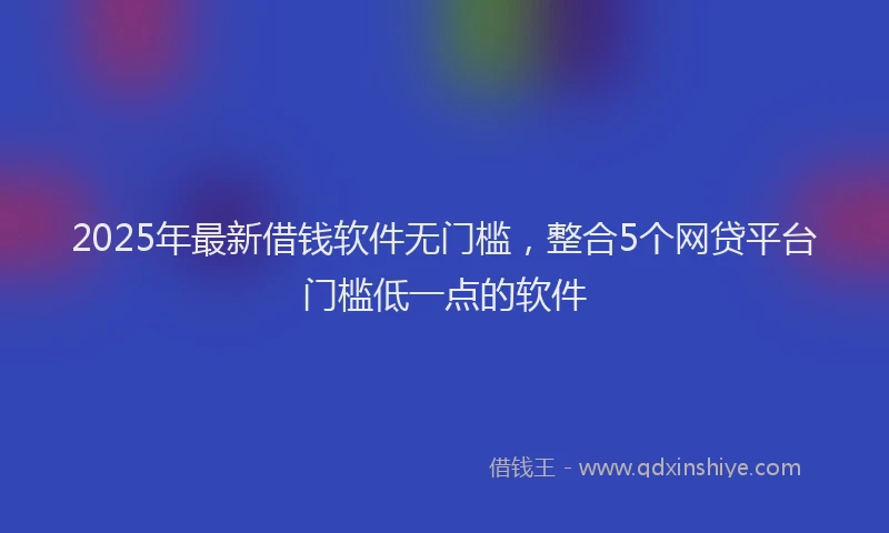 2025年最新借钱软件无门槛，整合5个网贷平台门槛低一点的软件