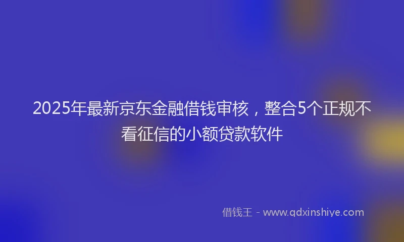 2025年最新京东金融借钱审核，整合5个正规不看征信的小额贷款软件