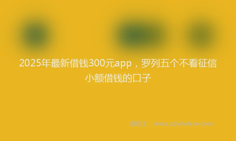 2025年最新借钱300元app，罗列五个不看征信小额借钱的口子