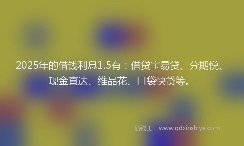2025年的借钱利息1.5有：借贷宝易贷、分期悦、现金直达、维品花、口袋快贷等。