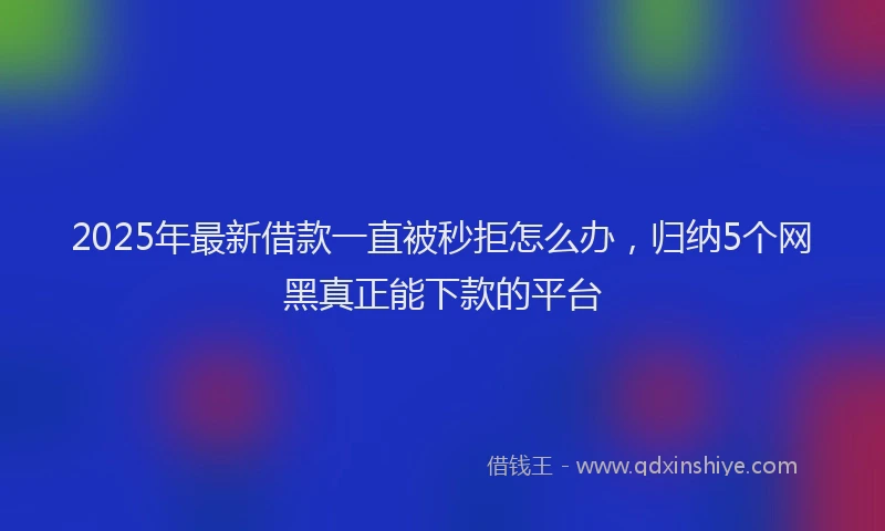 2025年最新借款一直被秒拒怎么办，归纳5个网黑真正能下款的平台