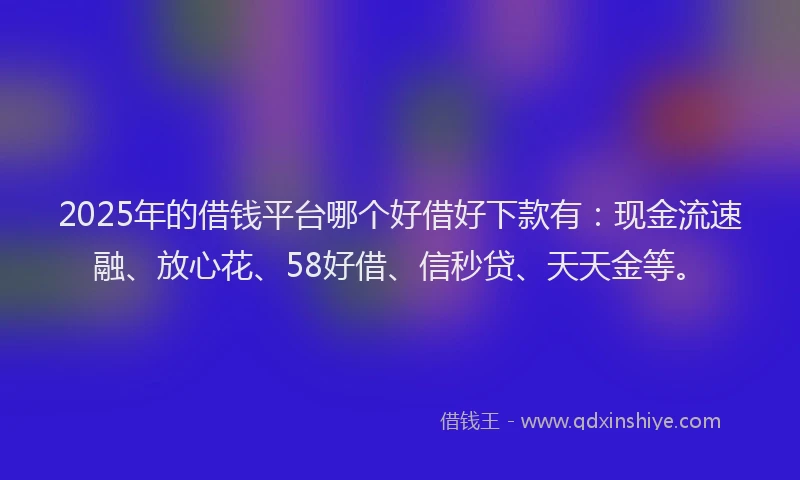 2025年的借钱平台哪个好借好下款有：现金流速融、放心花、58好借、信秒贷、天天金等。