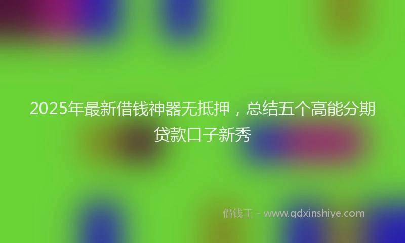 2025年最新借钱神器无抵押，总结五个高能分期贷款口子新秀