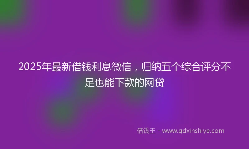 2025年最新借钱利息微信，归纳五个综合评分不足也能下款的网贷