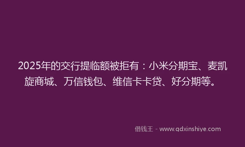 2025年的交行提临额被拒有：小米分期宝、麦凯旋商城、万信钱包、维信卡卡贷、好分期等。
