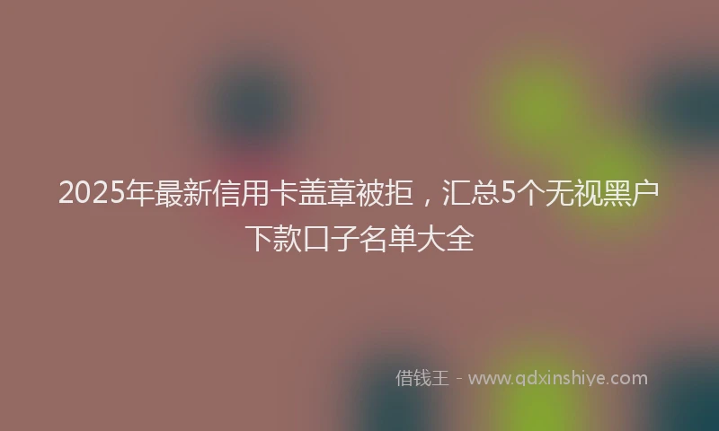 2025年最新信用卡盖章被拒，汇总5个无视黑户下款口子名单大全