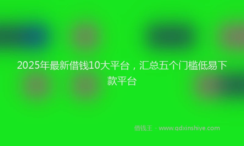 2025年最新借钱10大平台，汇总五个门槛低易下款平台