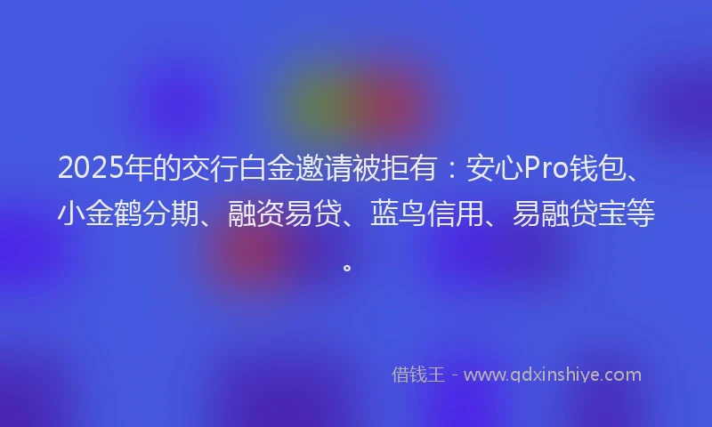 2025年的交行白金邀请被拒有：安心Pro钱包、小金鹤分期、融资易贷、蓝鸟信用、易融贷宝等。