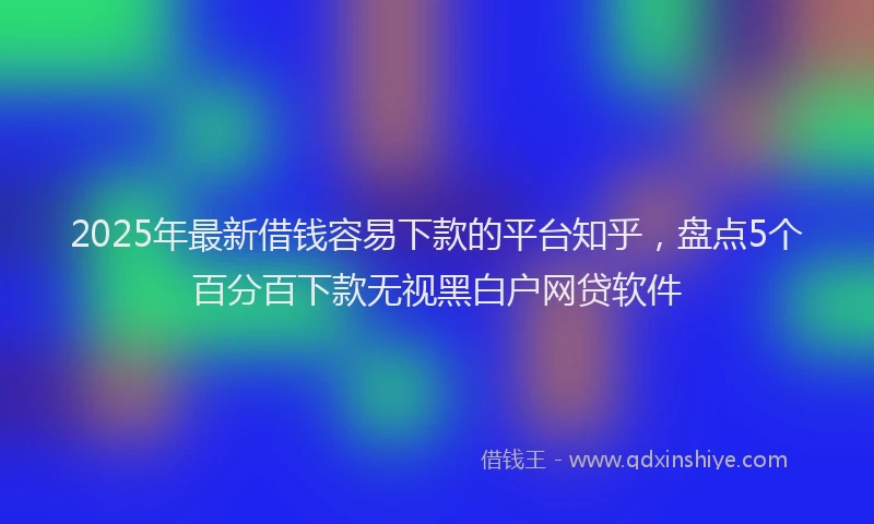 2025年最新借钱容易下款的平台知乎，盘点5个百分百下款无视黑白户网贷软件