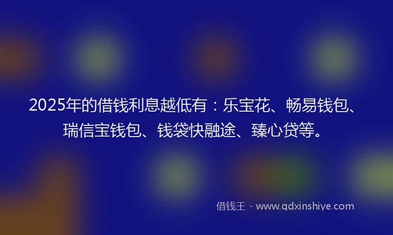 2025年的借钱利息越低有：乐宝花、畅易钱包、瑞信宝钱包、钱袋快融途、臻心贷等。