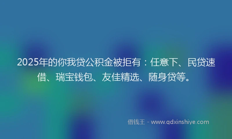 2025年的你我贷公积金被拒有：任意下、民贷速借、瑞宝钱包、友佳精选、随身贷等。