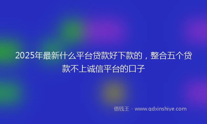 2025年最新什么平台贷款好下款的，整合五个贷款不上诚信平台的口子