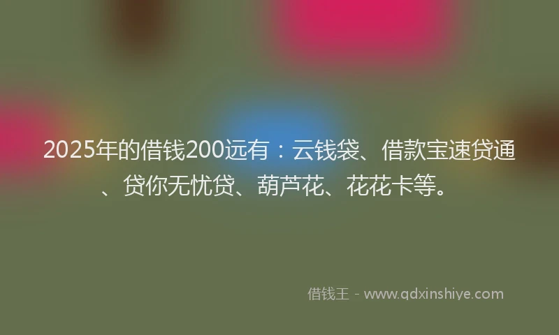 2025年的借钱200远有：云钱袋、借款宝速贷通、贷你无忧贷、葫芦花、花花卡等。