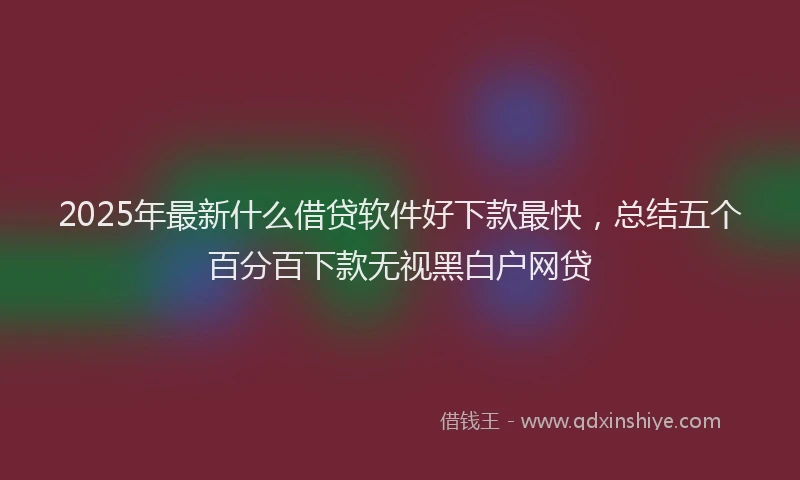2025年最新什么借贷软件好下款最快，总结五个百分百下款无视黑白户网贷