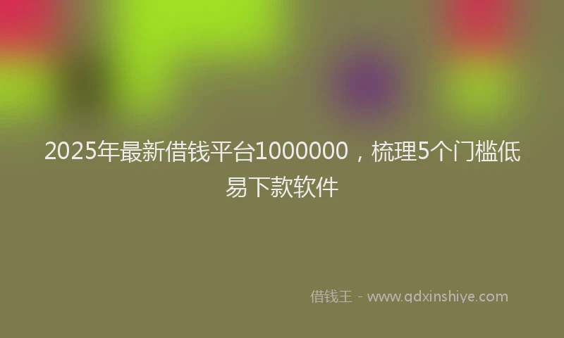 2025年最新借钱平台1000000，梳理5个门槛低易下款软件