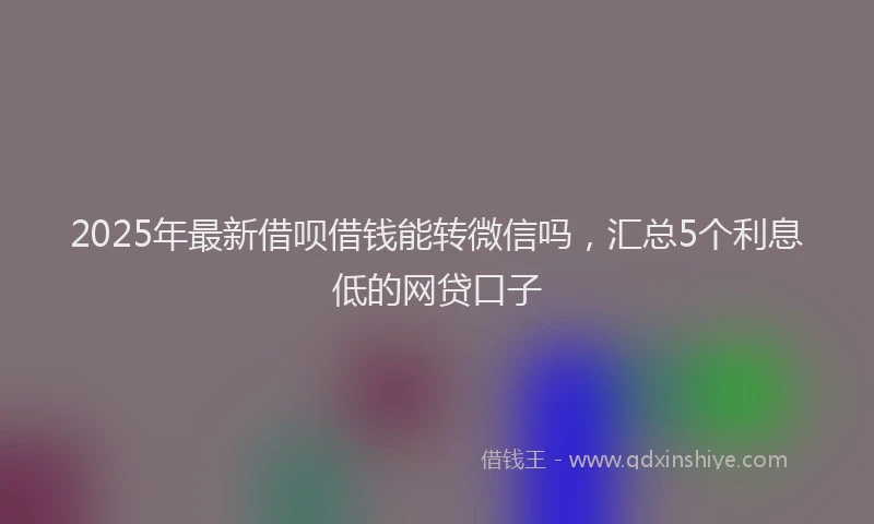 2025年最新借呗借钱能转微信吗，汇总5个利息低的网贷口子