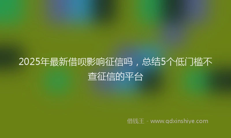 2025年最新借呗影响征信吗，总结5个低门槛不查征信的平台