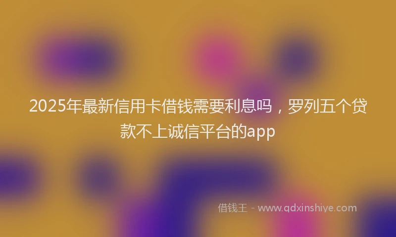 2025年最新信用卡借钱需要利息吗，罗列五个贷款不上诚信平台的app