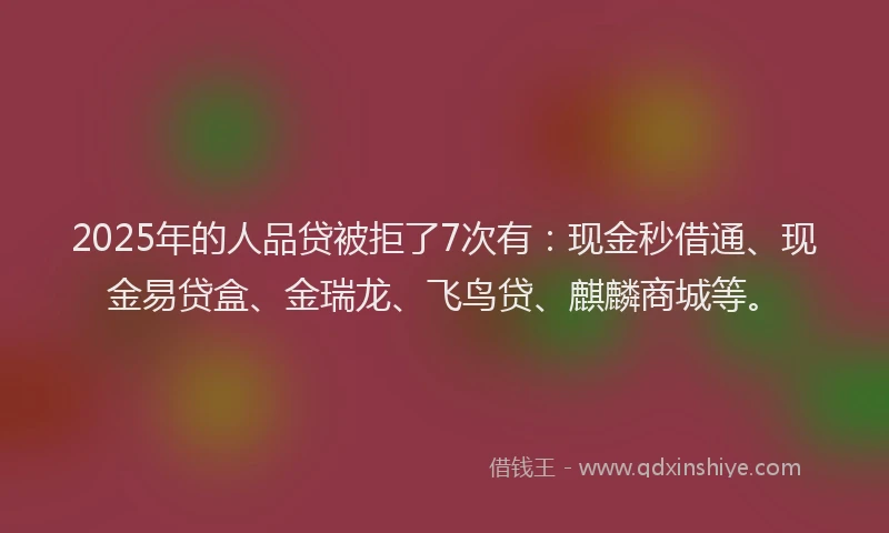 2025年的人品贷被拒了7次有：现金秒借通、现金易贷盒、金瑞龙、飞鸟贷、麒麟商城等。