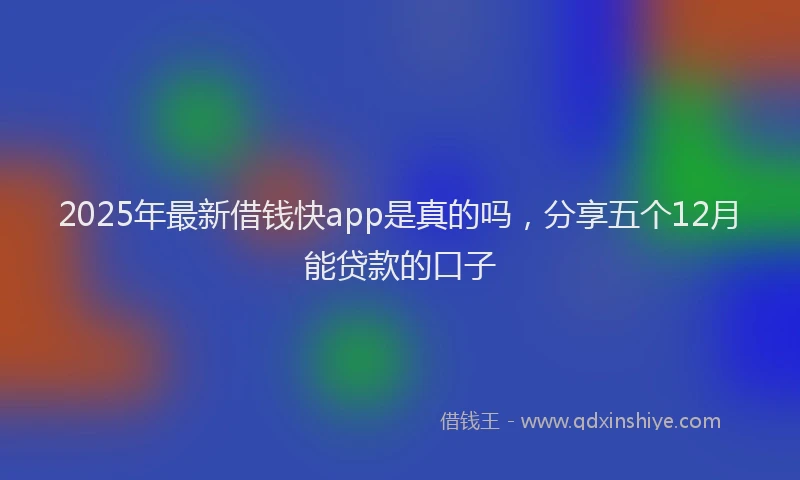 2025年最新借钱快app是真的吗，分享五个12月能贷款的口子