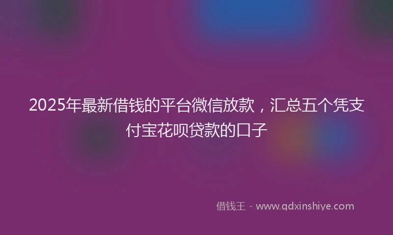 2025年最新借钱的平台微信放款，汇总五个凭支付宝花呗贷款的口子